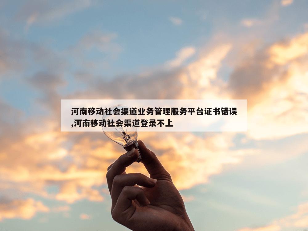 河南移动社会渠道业务管理服务平台证书错误,河南移动社会渠道登录不上