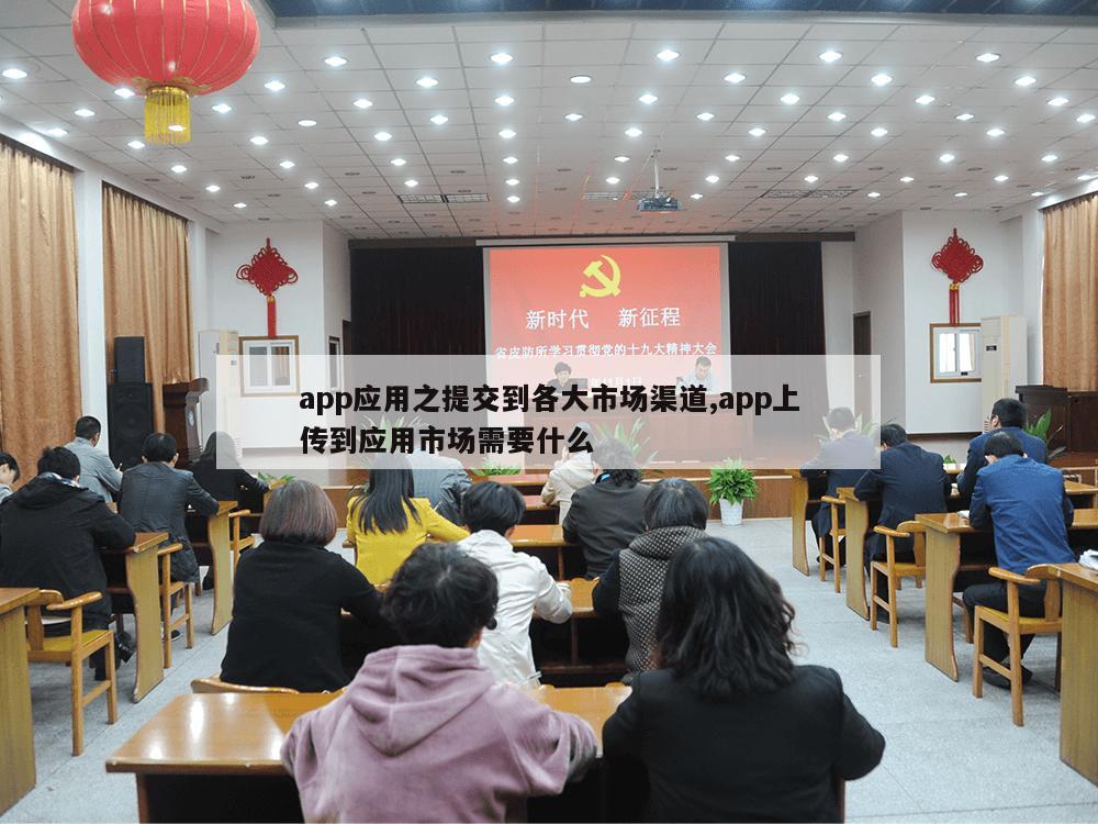 app应用之提交到各大市场渠道,app上传到应用市场需要什么