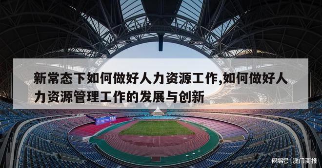 新常态下如何做好人力资源工作,如何做好人力资源管理工作的发展与创新