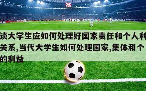 谈谈大学生应如何处理好国家责任和个人利益的关系,当代大学生如何处理国家,集体和个人的利益