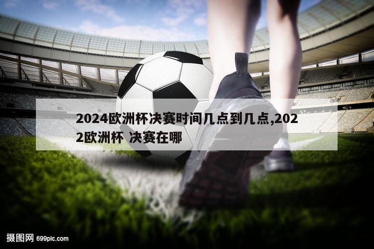 2024欧洲杯决赛时间几点到几点,2022欧洲杯 决赛在哪