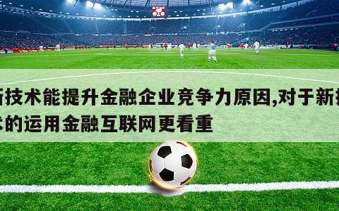 新技术能提升金融企业竞争力原因,对于新技术的运用金融互联网更看重